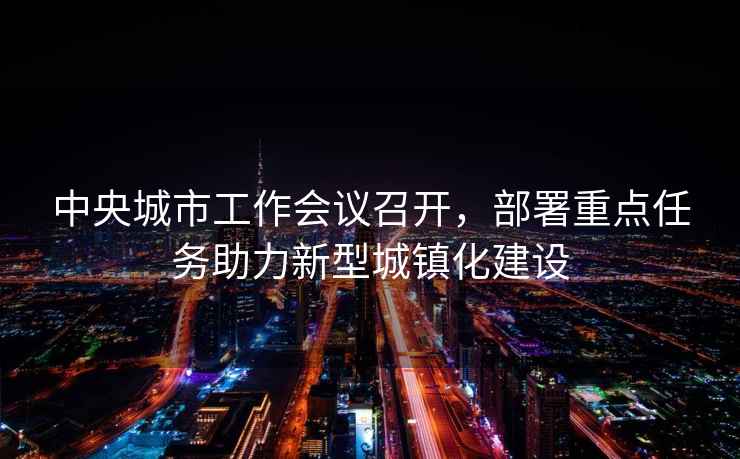 中央城市工作會議召開，部署重點任務助力新型城鎮化建設
