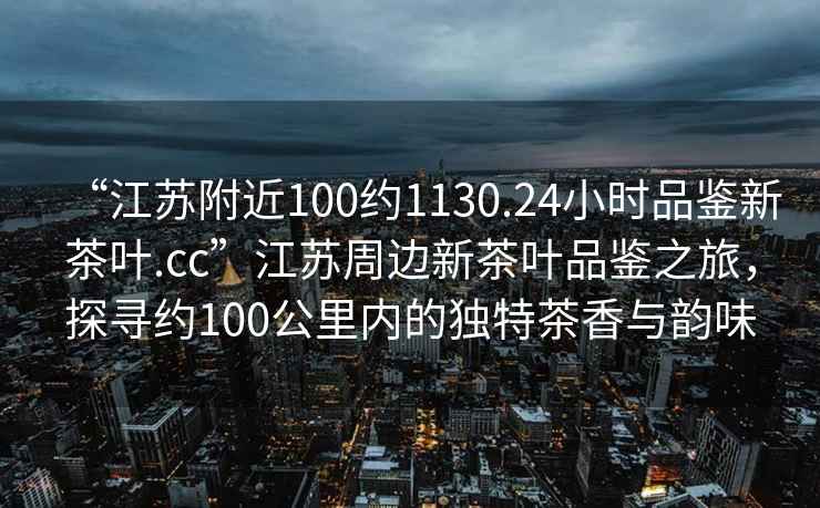 “江蘇附近100約1130.24小時品鑒新茶葉.cc”江蘇周邊新茶葉品鑒之旅，探尋約100公里內的獨特茶香與韻味