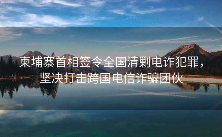 柬埔寨首相簽令全國清剿電詐犯罪，堅決打擊跨國電信詐騙團伙