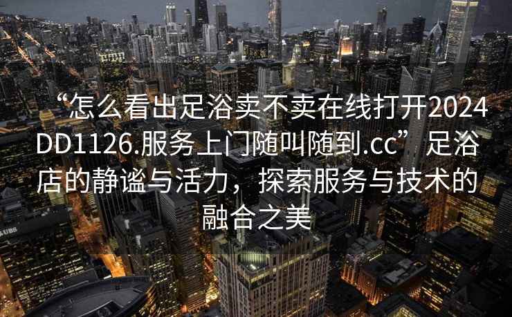 “怎么看出足浴賣不賣在線打開2024DD1126.服務上門隨叫隨到.cc”足浴店的靜謐與活力，探索服務與技術的融合之美
