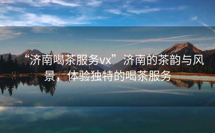 “濟南喝茶服務vx”濟南的茶韻與風景，體驗獨特的喝茶服務