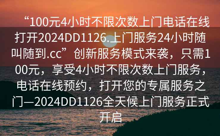 “100元4小時不限次數上門電話在線打開2024DD1126.上門服務24小時隨叫隨到.cc”創新服務模式來襲，只需100元，享受4小時不限次數上門服務，電話在線預約，打開您的專屬服務之門—2024DD1126全天候上門服務正式開啟