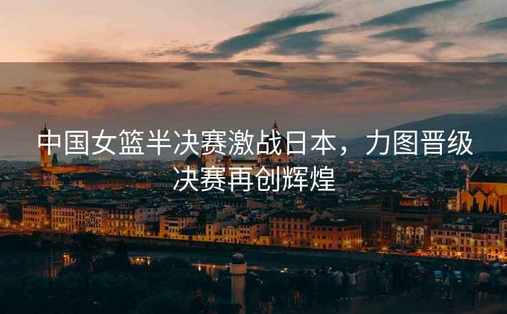 中國女籃半決賽激戰日本，力圖晉級決賽再創輝煌