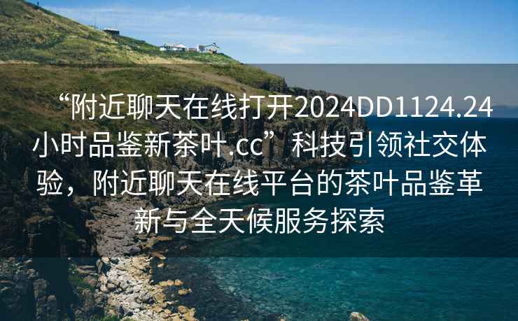 “附近聊天在線打開(kāi)2024DD1124.24小時(shí)品鑒新茶葉.cc”科技引領(lǐng)社交體驗(yàn)，附近聊天在線平臺(tái)的茶葉品鑒革新與全天候服務(wù)探索