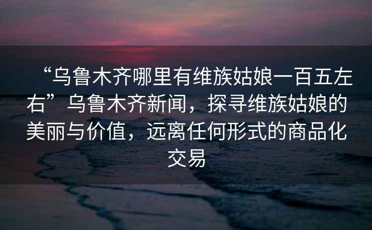 “烏魯木齊哪里有維族姑娘一百五左右”烏魯木齊新聞，探尋維族姑娘的美麗與價值，遠離任何形式的商品化交易