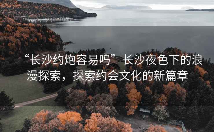 “長沙約炮容易嗎”長沙夜色下的浪漫探索，探索約會文化的新篇章
