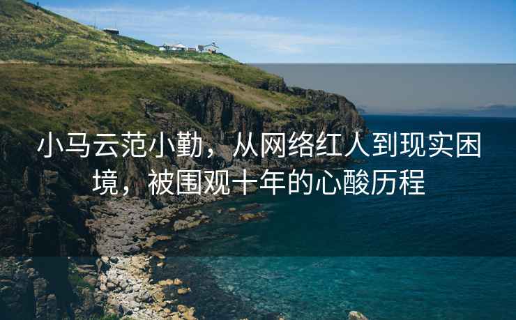 小馬云范小勤，從網絡紅人到現實困境，被圍觀十年的心酸歷程