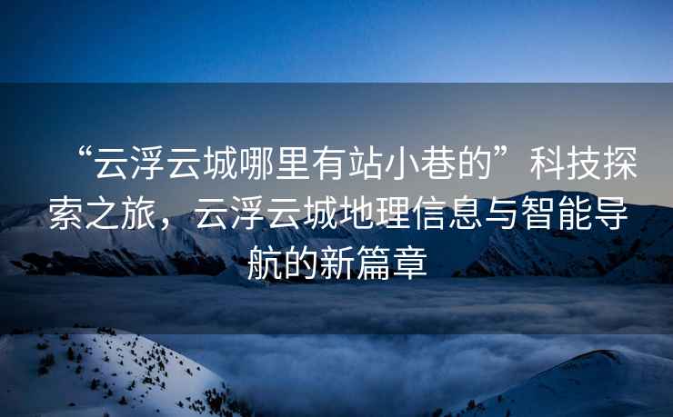 “云浮云城哪里有站小巷的”科技探索之旅，云浮云城地理信息與智能導(dǎo)航的新篇章