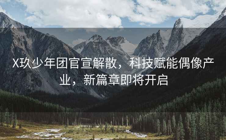 X玖少年團(tuán)官宣解散，科技賦能偶像產(chǎn)業(yè)，新篇章即將開啟