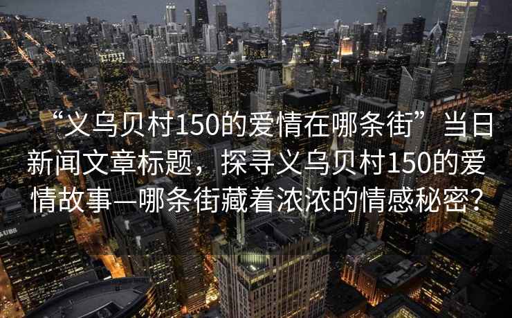 “義烏貝村150的愛情在哪條街”當日新聞文章標題，探尋義烏貝村150的愛情故事—哪條街藏著濃濃的情感秘密？