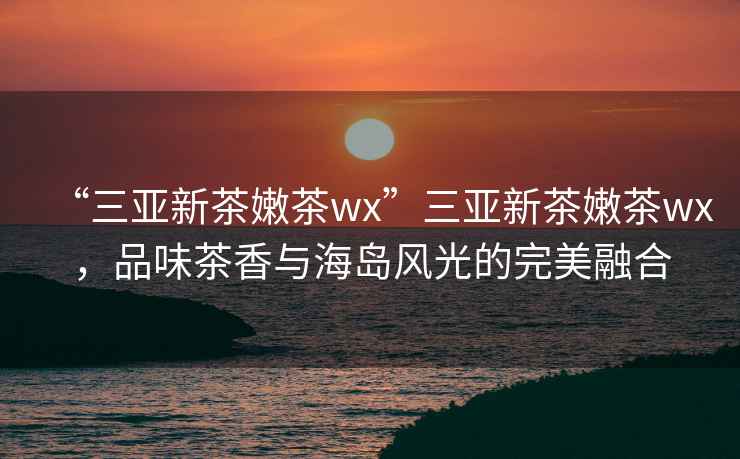 “三亞新茶嫩茶wx”三亞新茶嫩茶wx，品味茶香與海島風光的完美融合