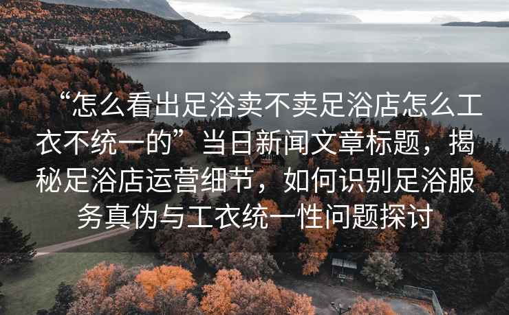 “怎么看出足浴賣不賣足浴店怎么工衣不統一的”當日新聞文章標題，揭秘足浴店運營細節，如何識別足浴服務真偽與工衣統一性問題探討