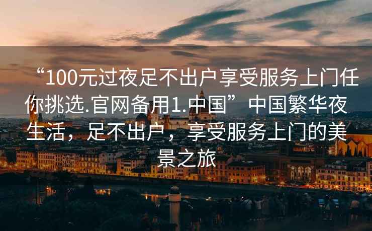 “100元過夜足不出戶享受服務上門任你挑選.官網備用1.中國”中國繁華夜生活，足不出戶，享受服務上門的美景之旅