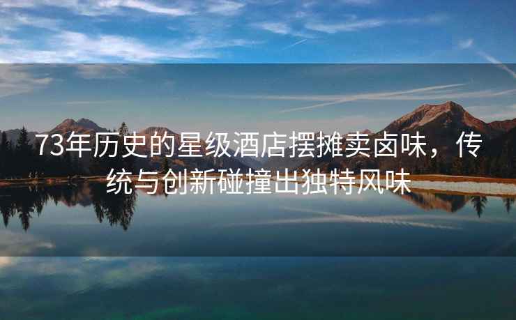 73年歷史的星級酒店擺攤賣鹵味，傳統與創新碰撞出獨特風味