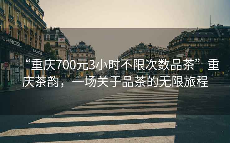 “重慶700元3小時不限次數品茶”重慶茶韻，一場關于品茶的無限旅程
