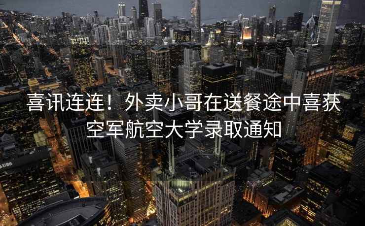 喜訊連連！外賣小哥在送餐途中喜獲空軍航空大學錄取通知