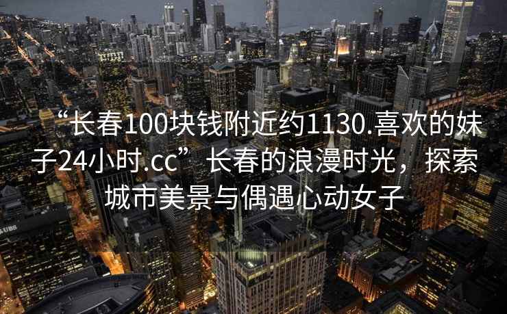 “長春100塊錢附近約1130.喜歡的妹子24小時.cc”長春的浪漫時光，探索城市美景與偶遇心動女子
