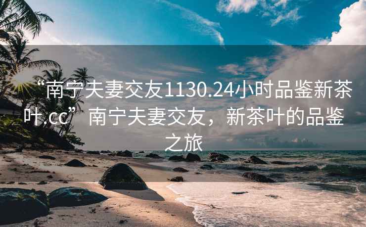 “南寧夫妻交友1130.24小時品鑒新茶葉.cc”南寧夫妻交友，新茶葉的品鑒之旅