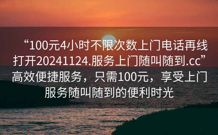 “100元4小時不限次數上門電話再線打開20241124.服務上門隨叫隨到.cc”高效便捷服務，只需100元，享受上門服務隨叫隨到的便利時光