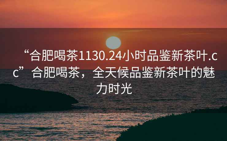 “合肥喝茶1130.24小時品鑒新茶葉.cc”合肥喝茶，全天候品鑒新茶葉的魅力時光