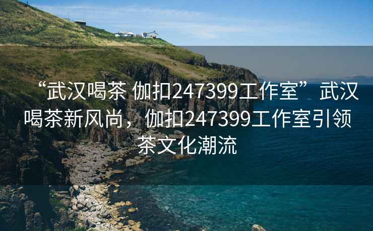 “武漢喝茶 伽扣247399工作室”武漢喝茶新風尚，伽扣247399工作室引領茶文化潮流