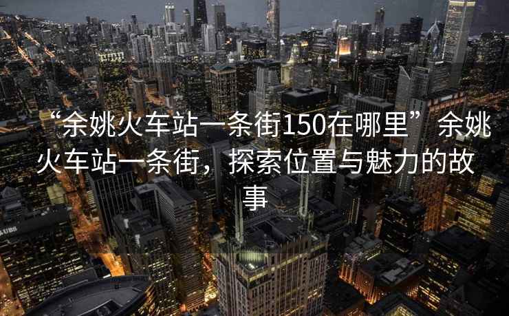 “余姚火車站一條街150在哪里”余姚火車站一條街，探索位置與魅力的故事
