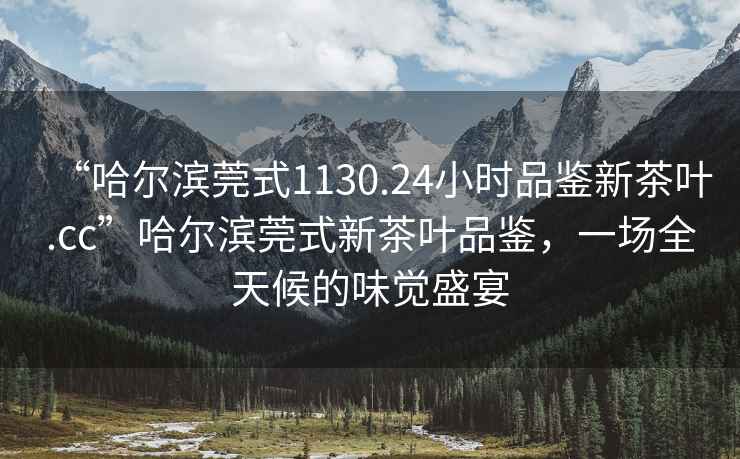 “哈爾濱莞式1130.24小時品鑒新茶葉.cc”哈爾濱莞式新茶葉品鑒，一場全天候的味覺盛宴