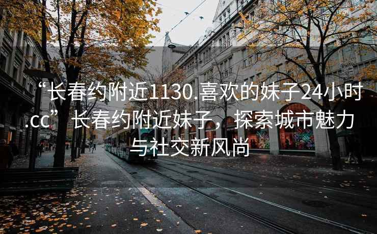 “長春約附近1130.喜歡的妹子24小時.cc”長春約附近妹子，探索城市魅力與社交新風(fēng)尚