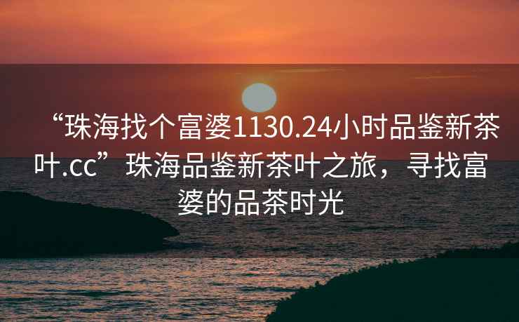 “珠海找個(gè)富婆1130.24小時(shí)品鑒新茶葉.cc”珠海品鑒新茶葉之旅，尋找富婆的品茶時(shí)光