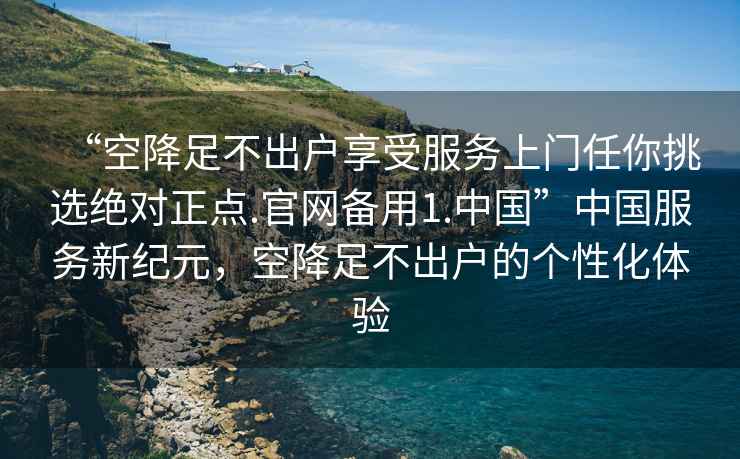 “空降足不出戶享受服務上門任你挑選絕對正點.官網備用1.中國”中國服務新紀元，空降足不出戶的個性化體驗