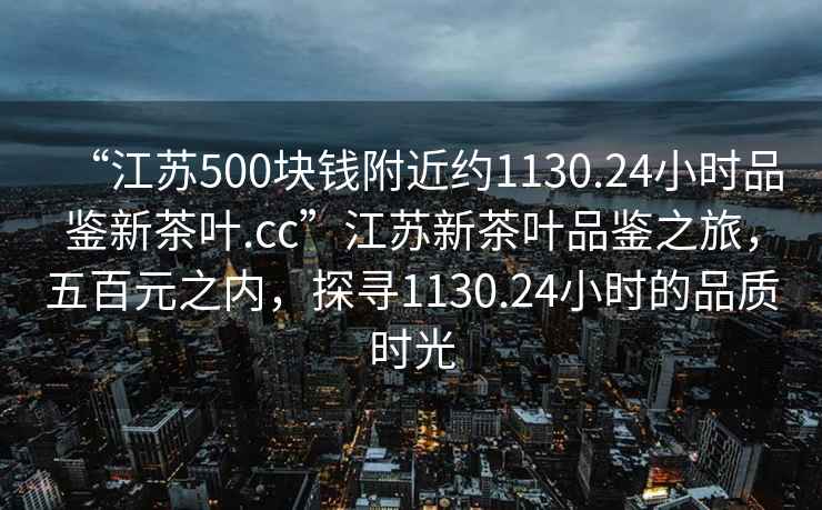 “江蘇500塊錢附近約1130.24小時品鑒新茶葉.cc”江蘇新茶葉品鑒之旅，五百元之內，探尋1130.24小時的品質時光