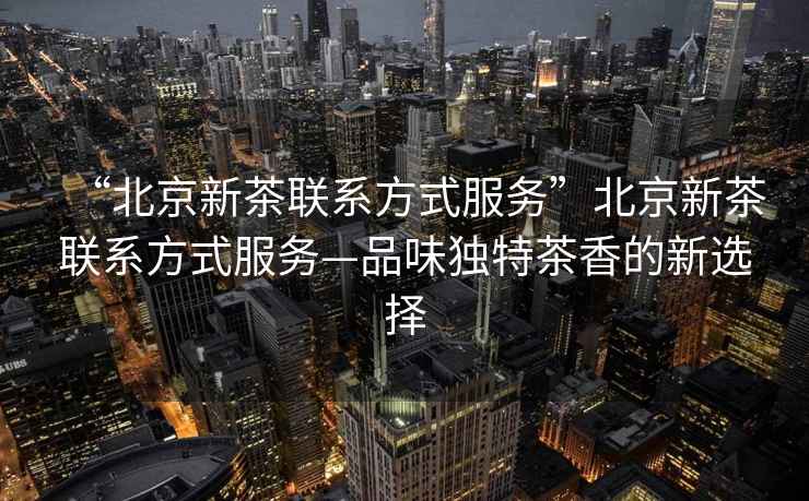 “北京新茶聯系方式服務”北京新茶聯系方式服務—品味獨特茶香的新選擇