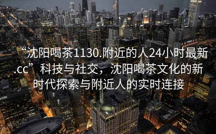 “沈陽喝茶1130.附近的人24小時最新.cc”科技與社交，沈陽喝茶文化的新時代探索與附近人的實時連接
