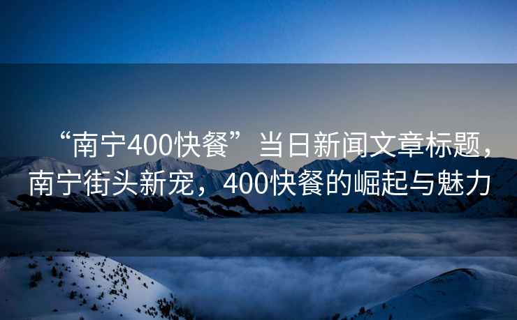 “南寧400快餐”當日新聞文章標題，南寧街頭新寵，400快餐的崛起與魅力