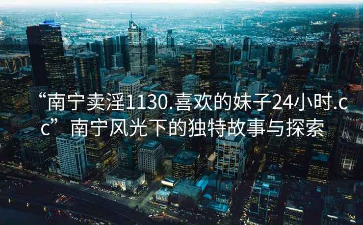 “南寧賣淫1130.喜歡的妹子24小時.cc”南寧風光下的獨特故事與探索