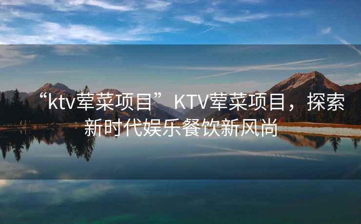 “ktv葷菜項目”KTV葷菜項目，探索新時代娛樂餐飲新風尚