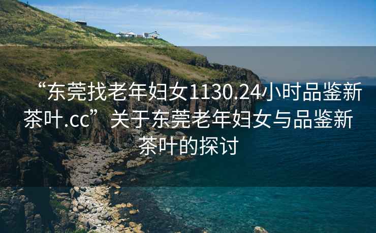 “東莞找老年婦女1130.24小時品鑒新茶葉.cc”關于東莞老年婦女與品鑒新茶葉的探討