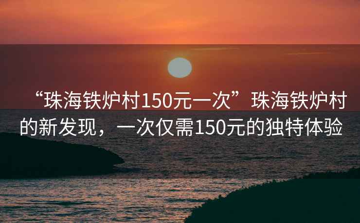 “珠海鐵爐村150元一次”珠海鐵爐村的新發現，一次僅需150元的獨特體驗