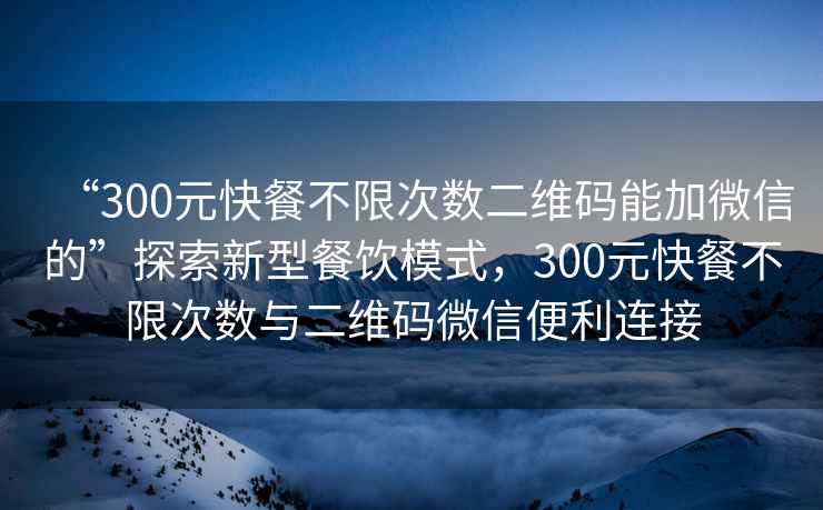 “300元快餐不限次數二維碼能加微信的”探索新型餐飲模式，300元快餐不限次數與二維碼微信便利連接