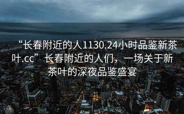 “長春附近的人1130.24小時品鑒新茶葉.cc”長春附近的人們，一場關于新茶葉的深夜品鑒盛宴