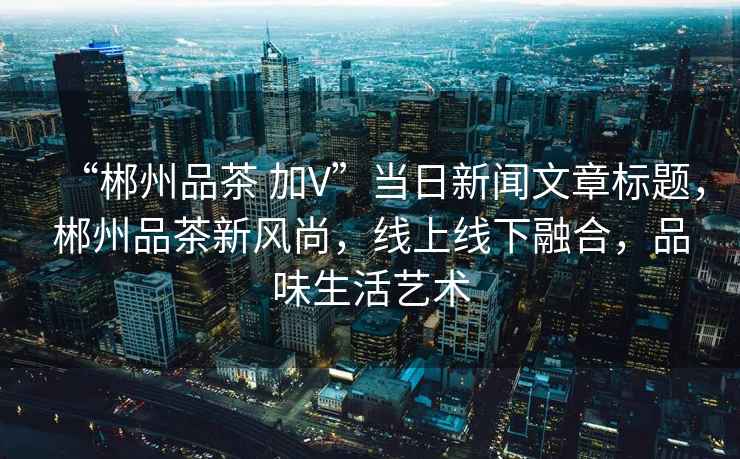 “郴州品茶 加V”當日新聞文章標題，郴州品茶新風尚，線上線下融合，品味生活藝術