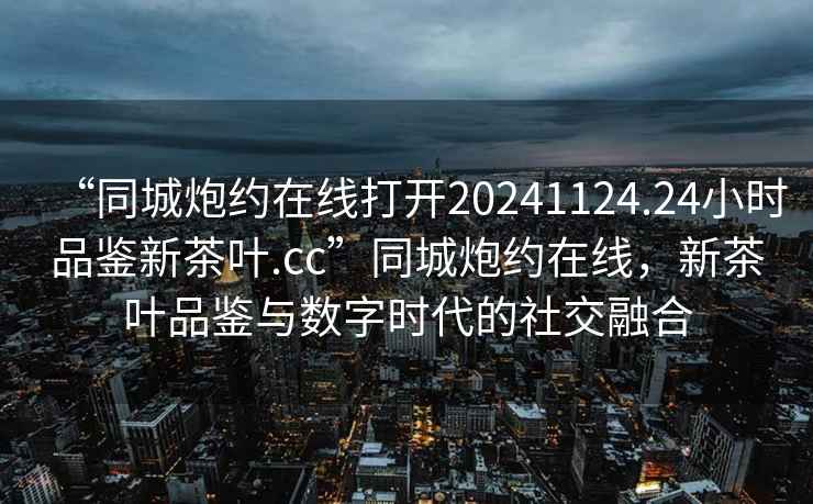 “同城炮約在線打開20241124.24小時品鑒新茶葉.cc”同城炮約在線，新茶葉品鑒與數字時代的社交融合