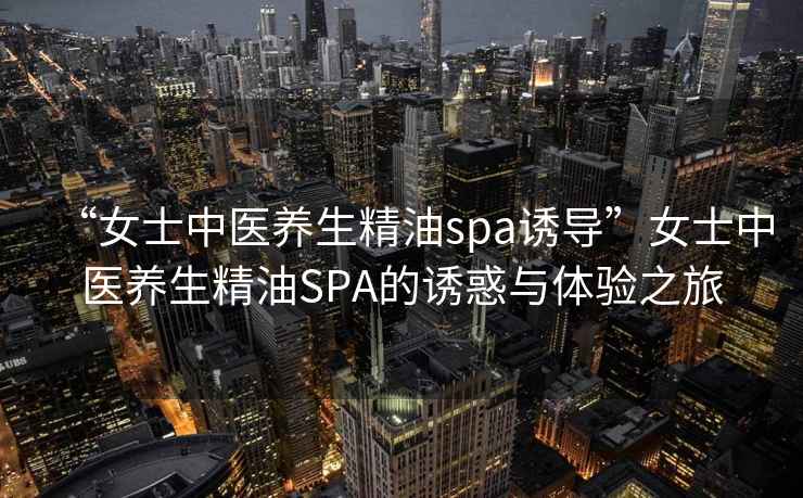 “女士中醫(yī)養(yǎng)生精油spa誘導(dǎo)”女士中醫(yī)養(yǎng)生精油SPA的誘惑與體驗之旅
