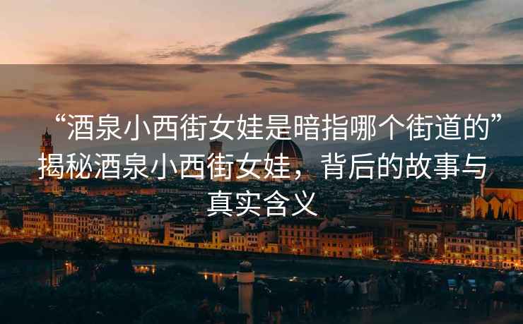 “酒泉小西街女娃是暗指哪個街道的”揭秘酒泉小西街女娃，背后的故事與真實含義