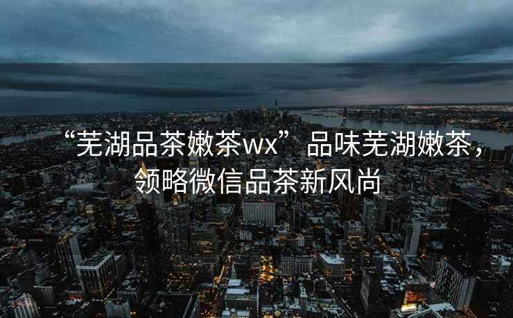 “蕪湖品茶嫩茶wx”品味蕪湖嫩茶，領略微信品茶新風尚