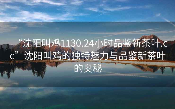 “沈陽叫雞1130.24小時品鑒新茶葉.cc”沈陽叫雞的獨特魅力與品鑒新茶葉的奧秘
