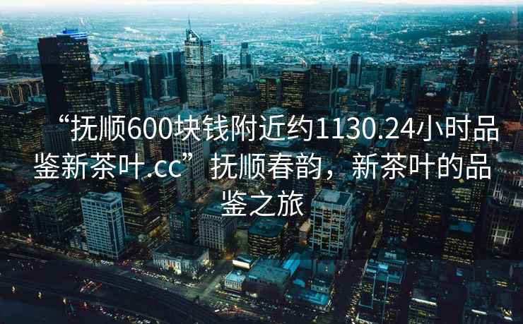 “撫順600塊錢附近約1130.24小時品鑒新茶葉.cc”撫順春韻，新茶葉的品鑒之旅