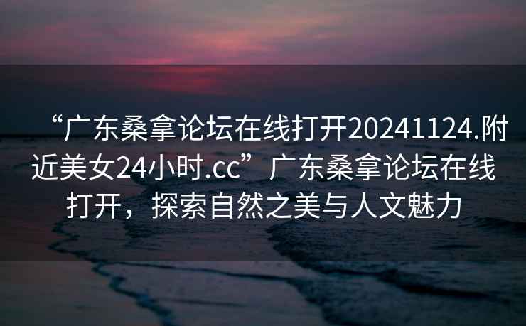 “廣東桑拿論壇在線打開20241124.附近美女24小時.cc”廣東桑拿論壇在線打開，探索自然之美與人文魅力