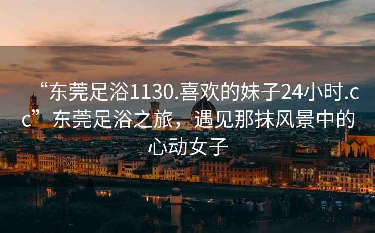 “東莞足浴1130.喜歡的妹子24小時.cc”東莞足浴之旅，遇見那抹風(fēng)景中的心動女子