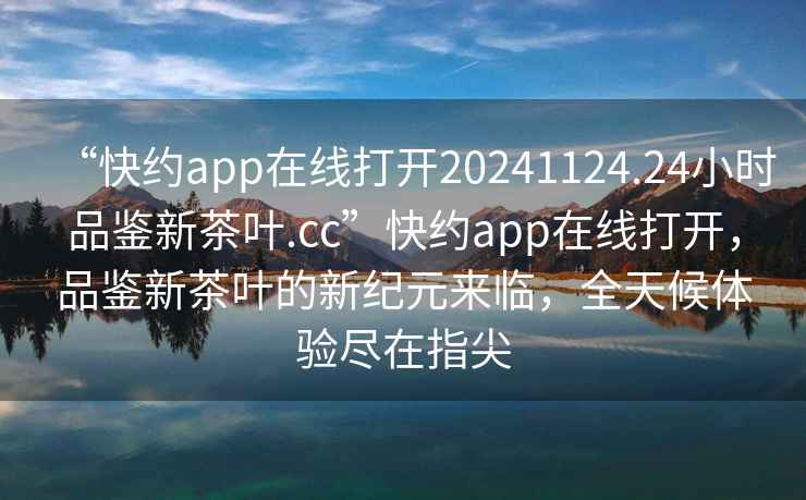 “快約app在線打開20241124.24小時品鑒新茶葉.cc”快約app在線打開，品鑒新茶葉的新紀元來臨，全天候體驗盡在指尖